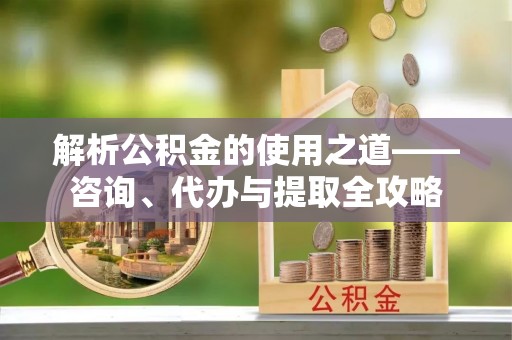 涪陵解析公积金的使用之道——咨询、代办与提取全攻略