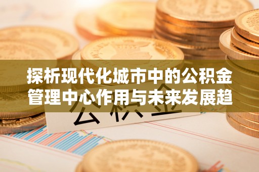 涪陵探析现代化城市中的公积金管理中心作用与未来发展趋势