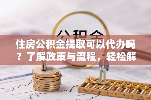 涪陵住房公积金提取可以代办吗？了解政策与流程，轻松解决疑惑