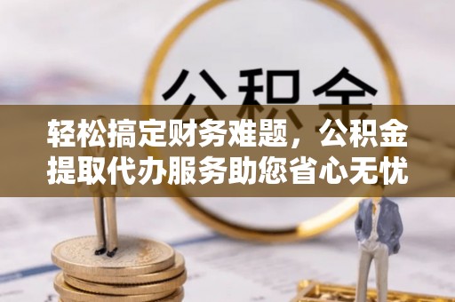 涪陵轻松搞定财务难题，公积金提取代办服务助您省心无忧