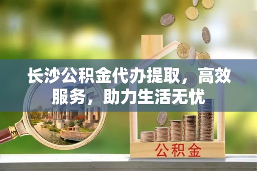 涪陵长沙公积金代办提取，高效服务，助力生活无忧