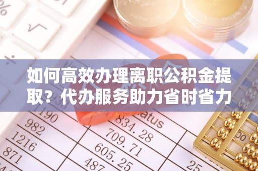 涪陵如何高效办理离职公积金提取？代办服务助力省时省力