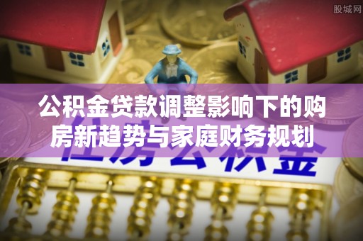 涪陵公积金贷款调整影响下的购房新趋势与家庭财务规划