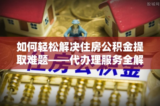 涪陵如何轻松解决住房公积金提取难题——代办理服务全解析