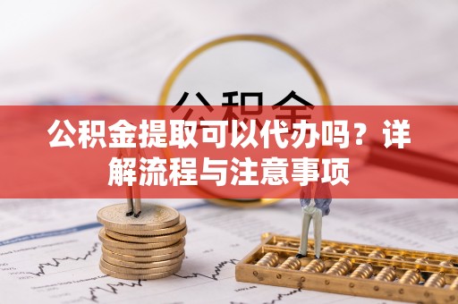 涪陵公积金提取可以代办吗？详解流程与注意事项