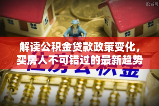 涪陵解读公积金贷款政策变化，买房人不可错过的最新趋势