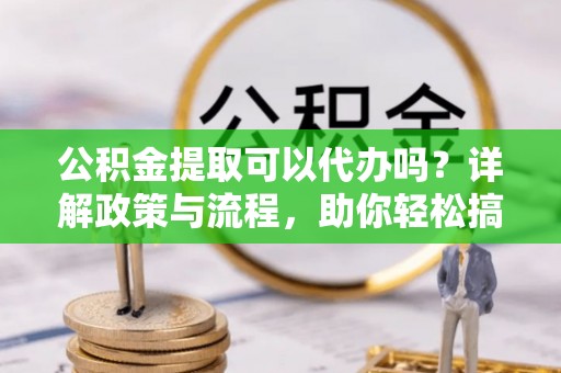 涪陵公积金提取可以代办吗？详解政策与流程，助你轻松搞定！