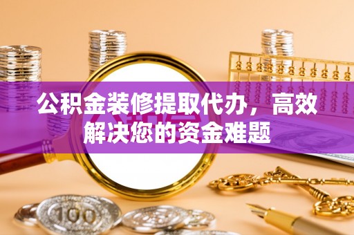 涪陵公积金装修提取代办，高效解决您的资金难题