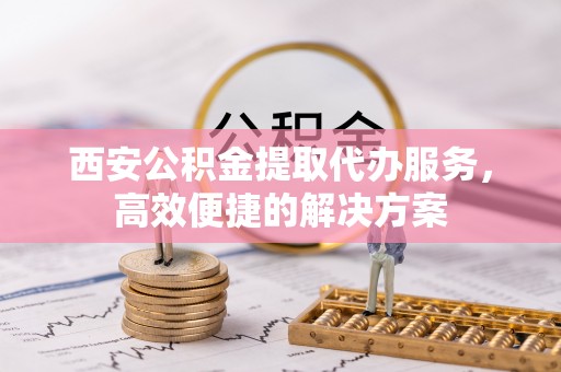 涪陵西安公积金提取代办服务，高效便捷的解决方案