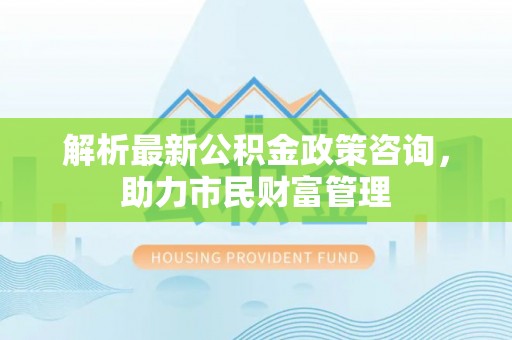 涪陵解析最新公积金政策咨询，助力市民财富管理