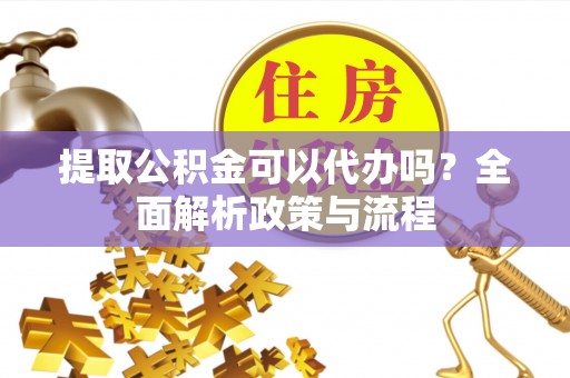 涪陵提取公积金可以代办吗？全面解析政策与流程