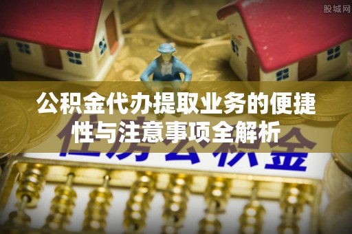 涪陵公积金代办提取业务的便捷性与注意事项全解析