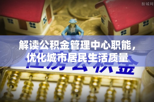 涪陵解读公积金管理中心职能，优化城市居民生活质量