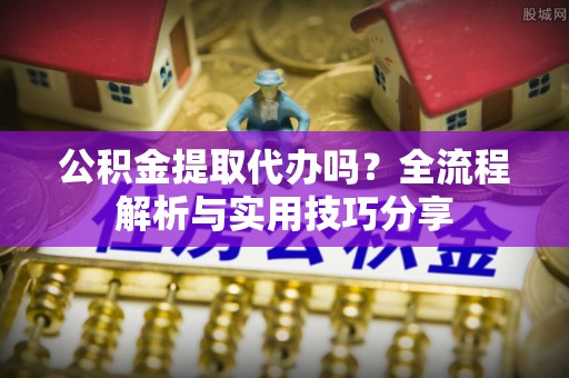 涪陵公积金提取代办吗？全流程解析与实用技巧分享