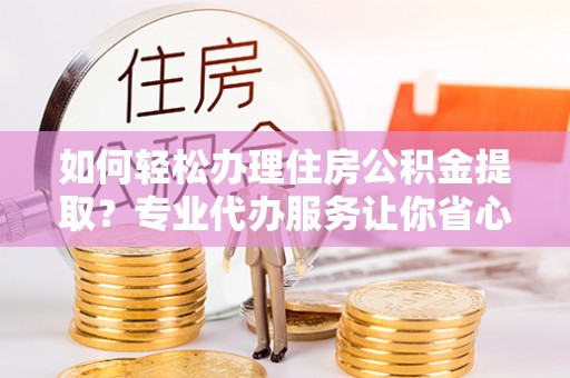 涪陵如何轻松办理住房公积金提取？专业代办服务让你省心无忧
