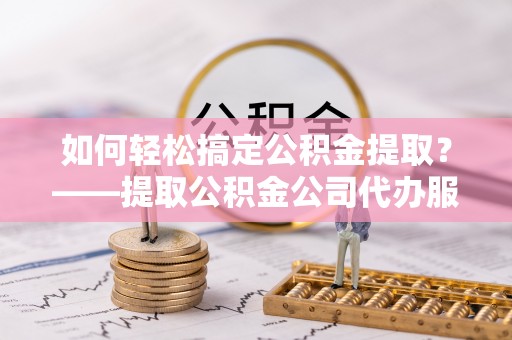 涪陵如何轻松搞定公积金提取？——提取公积金公司代办服务全解析
