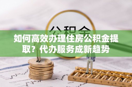 涪陵如何高效办理住房公积金提取？代办服务成新趋势