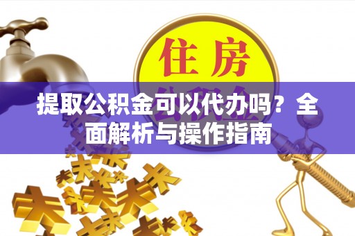 涪陵提取公积金可以代办吗？全面解析与操作指南