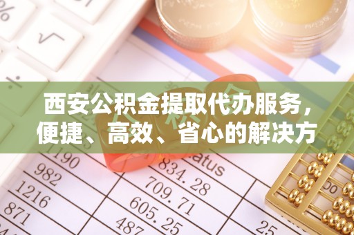 涪陵西安公积金提取代办服务，便捷、高效、省心的解决方案