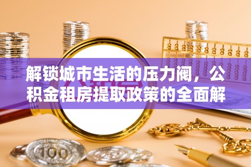 涪陵解锁城市生活的压力阀，公积金租房提取政策的全面解析与实践指南