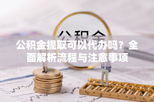 涪陵公积金提取可以代办吗？全面解析流程与注意事项
