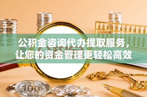 涪陵公积金咨询代办提取服务，让您的资金管理更轻松高效