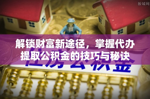 涪陵解锁财富新途径，掌握代办提取公积金的技巧与秘诀
