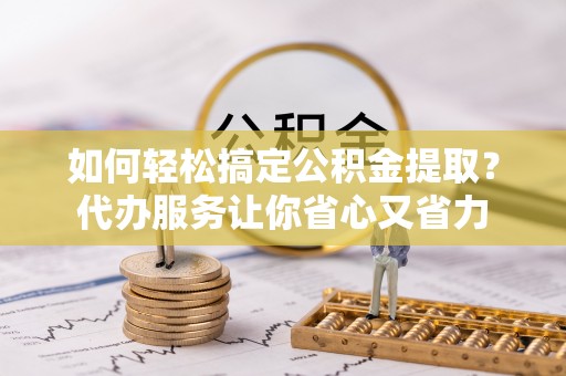 涪陵如何轻松搞定公积金提取？代办服务让你省心又省力