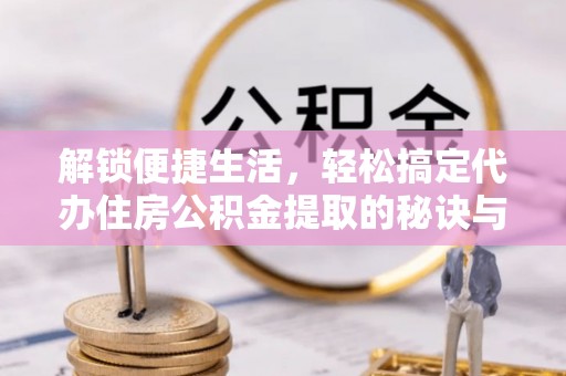 涪陵解锁便捷生活，轻松搞定代办住房公积金提取的秘诀与技巧
