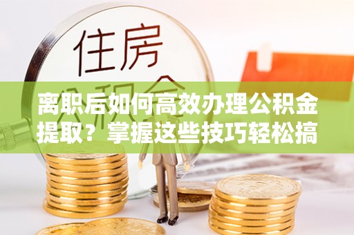 涪陵离职后如何高效办理公积金提取？掌握这些技巧轻松搞定