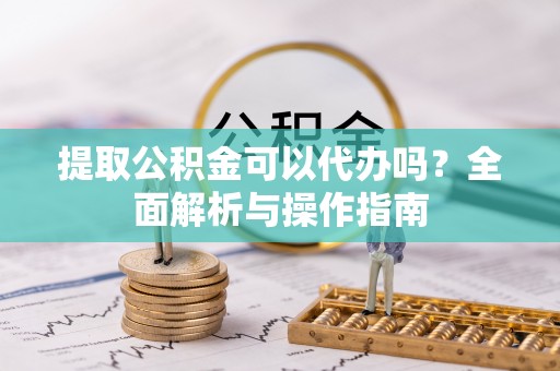 涪陵提取公积金可以代办吗？全面解析与操作指南