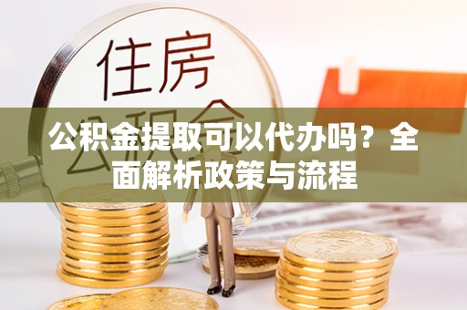涪陵公积金提取可以代办吗？全面解析政策与流程