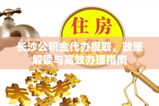 涪陵长沙公积金代办提取，政策解读与高效办理指南