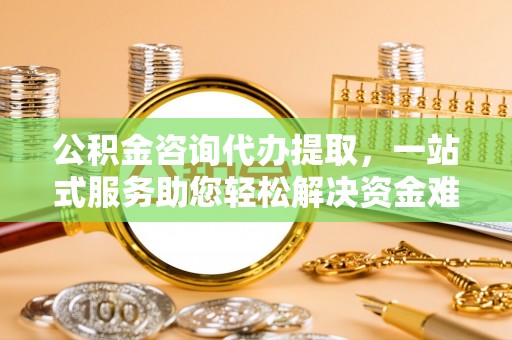 涪陵公积金咨询代办提取，一站式服务助您轻松解决资金难题