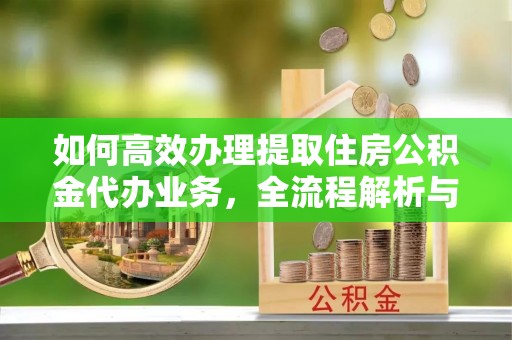 涪陵如何高效办理提取住房公积金代办业务，全流程解析与实用建议