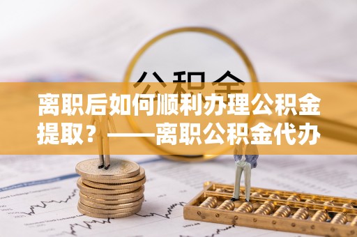 涪陵离职后如何顺利办理公积金提取？——离职公积金代办提取全攻略