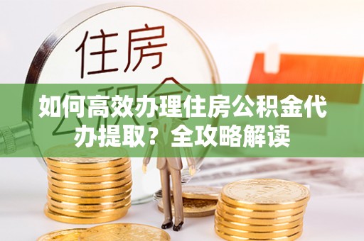 涪陵如何高效办理住房公积金代办提取？全攻略解读
