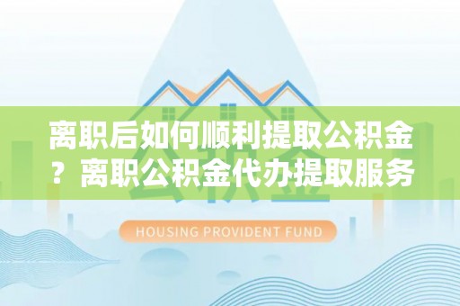 涪陵离职后如何顺利提取公积金？离职公积金代办提取服务助力无忧办理