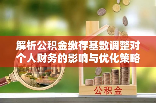 涪陵解析公积金缴存基数调整对个人财务的影响与优化策略