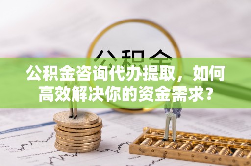 涪陵公积金咨询代办提取，如何高效解决你的资金需求？