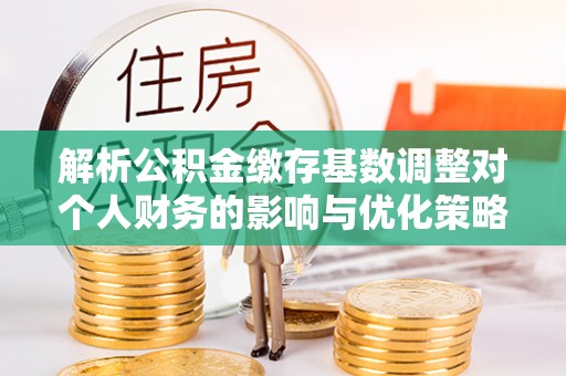 涪陵解析公积金缴存基数调整对个人财务的影响与优化策略