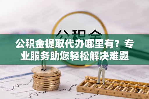 涪陵公积金提取代办哪里有？专业服务助您轻松解决难题