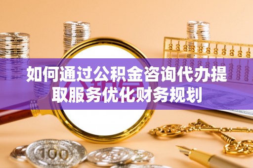 涪陵如何通过公积金咨询代办提取服务优化财务规划