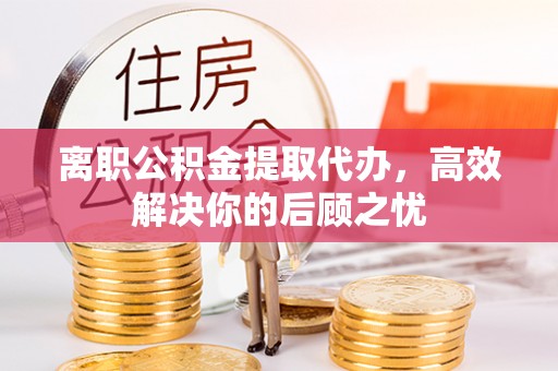 涪陵离职公积金提取代办，高效解决你的后顾之忧