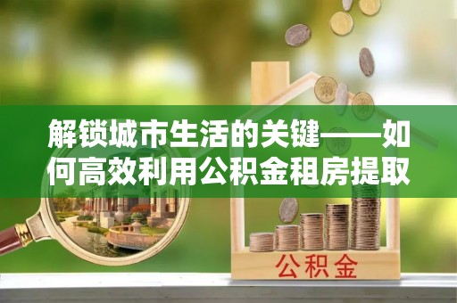 涪陵解锁城市生活的关键——如何高效利用公积金租房提取实现居住自由