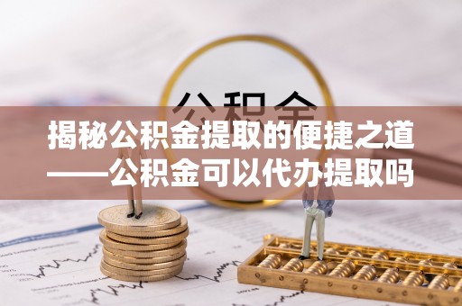 涪陵揭秘公积金提取的便捷之道——公积金可以代办提取吗？