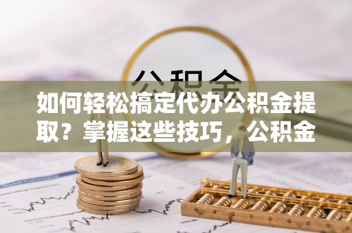 涪陵如何轻松搞定代办公积金提取？掌握这些技巧，公积金到手不是梦！