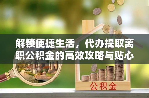 涪陵解锁便捷生活，代办提取离职公积金的高效攻略与贴心建议