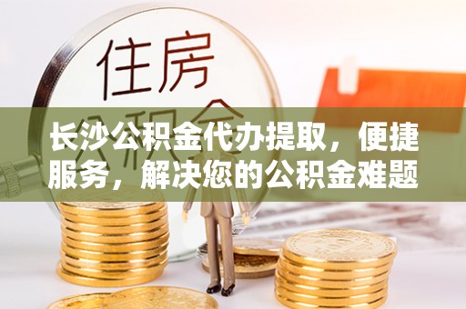 涪陵长沙公积金代办提取，便捷服务，解决您的公积金难题