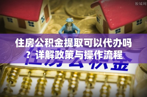 涪陵住房公积金提取可以代办吗？详解政策与操作流程